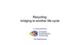Recycling: 
bridging to another life cycle 
Ir. Chris Hamans 
The Netherlands 
 
