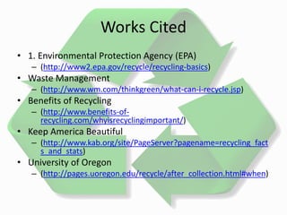 Works Cited
• 1. Environmental Protection Agency (EPA)
– (http://www2.epa.gov/recycle/recycling-basics)
• Waste Management
– (http://www.wm.com/thinkgreen/what-can-i-recycle.jsp)
• Benefits of Recycling
– (http://www.benefits-of-
recycling.com/whyisrecyclingimportant/)
• Keep America Beautiful
– (http://www.kab.org/site/PageServer?pagename=recycling_fact
s_and_stats)
• University of Oregon
– (http://pages.uoregon.edu/recycle/after_collection.html#when)
 