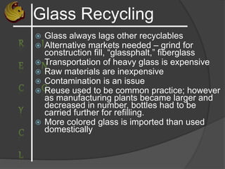Glass Recycling
 Glass always lags other recyclables
 Alternative markets needed – grind for
construction fill, “glassphalt,” fiberglass
 Transportation of heavy glass is expensive
 Raw materials are inexpensive
 Contamination is an issue
 Reuse used to be common practice; however
as manufacturing plants became larger and
decreased in number, bottles had to be
carried further for refilling.
 More colored glass is imported than used
domestically
 