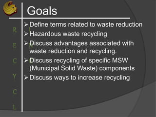 Goals
Define terms related to waste reduction
Hazardous waste recycling
Discuss advantages associated with
waste reduction and recycling.
Discuss recycling of specific MSW
(Municipal Solid Waste) components
Discuss ways to increase recycling
 