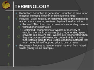 TERMINOLOGY
 Reduction: Reduction in generation, reduction in amount of
material, increase lifetime, or eliminate the need
 Recycle - used, reused, or reclaimed, use of the material as
a source raw material, involves physical transformation
 Reused: The direct use or reuse of a secondary material
without prior reclamation
 Reclaimed: regeneration of wastes or recovery of
usable materials from wastes (e.g., regenerating spent
solvents in a solvent still). Wastes are regenerated when
they are processed to remove contaminants in a way
that restores them to their usable condition materials that
must be reclaimed/recycled prior to use or reuse
 Recovery - Process to recover useful material from mixed
waste (energy is an example)
 