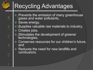 Recycling Advantages
 Prevents the emission of many greenhouse
gases and water pollutants,
 Saves energy,
 Supplies valuable raw materials to industry,
 Creates jobs,
 Stimulates the development of greener
technologies,
 Conserves resources for our children’s future,
and
 Reduces the need for new landfills and
combustors.
 