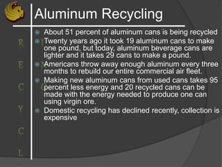Aluminum Recycling
 About 51 percent of aluminum cans is being recycled
 Twenty years ago it took 19 aluminum cans to make
one pound, but today, aluminum beverage cans are
lighter and it takes 29 cans to make a pound.
 Americans throw away enough aluminum every three
months to rebuild our entire commercial air fleet.
 Making new aluminum cans from used cans takes 95
percent less energy and 20 recycled cans can be
made with the energy needed to produce one can
using virgin ore.
 Domestic recycling has declined recently, collection is
expensive
 