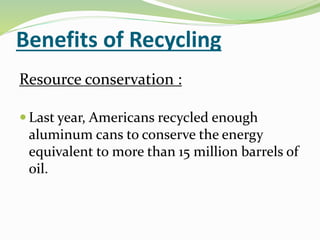 Benefits of Recycling
Resource conservation :
 Last year, Americans recycled enough
aluminum cans to conserve the energy
equivalent to more than 15 million barrels of
oil.
 