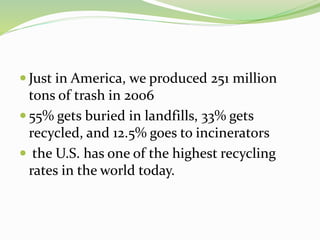  Just in America, we produced 251 million
tons of trash in 2006
 55% gets buried in landfills, 33% gets
recycled, and 12.5% goes to incinerators
 the U.S. has one of the highest recycling
rates in the world today.
 