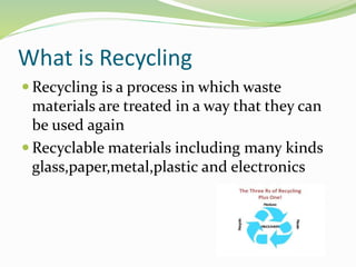 What is Recycling
 Recycling is a process in which waste
materials are treated in a way that they can
be used again
 Recyclable materials including many kinds
glass,paper,metal,plastic and electronics
 