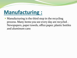 Manufacturing :
 Manufacturing is the third step in the recycling
process. Many items you see every day are recycled .
Newspapers, paper towels, office paper, plastic bottles
and aluminum cans
 