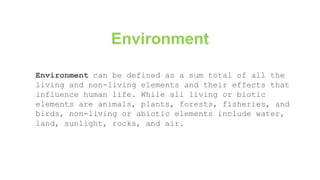 Environment can be defined as a sum total of all the
living and non-living elements and their effects that
influence human life. While all living or biotic
elements are animals, plants, forests, fisheries, and
birds, non-living or abiotic elements include water,
land, sunlight, rocks, and air.
Environment
 