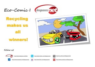 Eco-Comic I

  Recycling
  makes us
               all
    winners!

Follow us!


             http://www.desguaces.net/blog     http://www.twitter.com/desguacesnet   http://es.scribd.com/desguacesnet


        http://www.facebook.com/desguacesnet   http://www.flickr.com/desguacesnet    http://www.youtube.com/desguacesnet
 