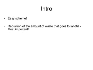 Intro <ul><li>Easy scheme! </li></ul><ul><li>Reduction of the amount of waste that goes to landfill - Most important!!  </...