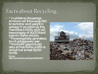 * In a lifetime, the average American will throw away 600 times his/her adult weight in garbage. If you add it up, this means that a 150-lb. adult will leave a legacy of 90,000 lbs of trash for his/her children. *The average baby generates a ton of garbage every year. *The landfill gas produced daily at Fresh Kills Landfill is enough fuel to heat 50,000 homes. Source: http://www.oberlin.edu/recycle/facts.html 