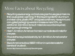 Recycling saves energy and reduces greenhouse gas emissions that cause global warming. If the recycling rate for aluminum and steel cans, plastic PET and glass containers, newsprint and corrugated packaging were to increase a mere 10%, an additional 3.9 million tons of materials would be recycled, saving enough energy to: Heat 1.5 million American homes in a moderate climate for one year. Provide the required electricity to 1.8 million Americans for one year. Save Americans about $957 million in avoided costs for barrels of crude oil. Source: http://www.nrc-recycle.org/1itsworking.aspx 