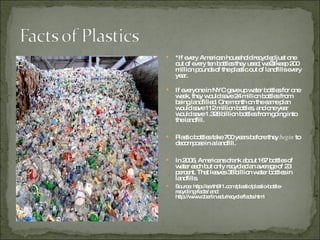 *If every American household recycled just one out of every ten bottles they used, we’d keep 200 million pounds of the plastic out of landfills every year. If everyone in NYC gave up water bottles for one week, they would save 24 million bottles from being landfilled. One month on the same plan would save 112 million bottles, and one year would save 1.328 billion bottles from going into the landfill.  Plastic bottles take 700 years before they  begin  to decompose in a landfill.  In 2006, Americans drank about 167 bottles of water each but only recycled an average of 23 percent. That leaves 38 billion water bottles in landfills.  Source: http://earth911.com/plastic/plastic-bottle-recycling-facts/ and http://www.oberlin.edu/recycle/facts.html 