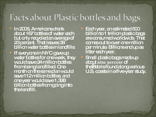 In 2006, Americans drank about 167 bottles of water each but only recycled an average of 23 percent. That leaves 38 billion water bottles in landfills.  If everyone in NYC gave up water bottles for one week, they would save 24 million bottles from being landfilled. One month on the same plan would save 112 million bottles, and one year would save 1.328 billion bottles from going into the landfill.  Each year, an estimated 500 billion to 1 trillion plastic bags are consumed worldwide. That comes out to over one million per minute. Billions end up as litter each year. Small plastic bags made up about  nine percent  of the debris found along various U.S. coasts in a five-year study. 