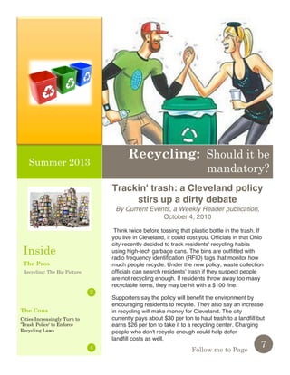 1
Think twice before tossing that plastic bottle in the trash. If
you live in Cleveland, it could cost you. Officials in that Ohio
city recently decided to track residents' recycling habits
using high-tech garbage cans. The bins are outfitted with
radio frequency identification (RFID) tags that monitor how
much people recycle. Under the new policy, waste collection
officials can search residents' trash if they suspect people
are not recycling enough. If residents throw away too many
recyclable items, they may be hit with a $100 fine.
Supporters say the policy will benefit the environment by
encouraging residents to recycle. They also say an increase
in recycling will make money for Cleveland. The city
currently pays about $30 per ton to haul trash to a landfill but
earns $26 per ton to take it to a recycling center. Charging
people who don't recycle enough could help defer
landfill costs as well.
The Pros
Recycling: The Big Picture
7
2
4 Follow me to Page
Pellentesque sed sem nec
dui eleifend tristique.
Recycling: Should it be
mandatory?
Summer 2013
Inside
Trackin' trash: a Cleveland policy
stirs up a dirty debate
By Current Events, a Weekly Reader publication,
October 4, 2010
The Cons
Cities Increasingly Turn to
'Trash Police' to Enforce
Recycling Laws
 