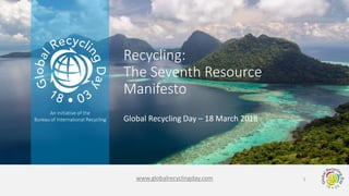 www.globalrecyclingday.com
An initiative of the
Bureau of International Recycling Global Recycling Day – 18 March 2018
Recycling:
The Seventh Resource
Manifesto
1
 
