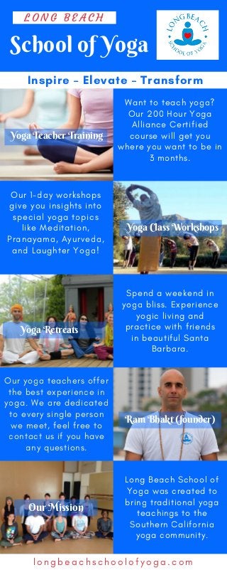 School of Yoga
L O N G B E A C H
Inspire – Elevate – Transform
Our 1-day workshops
give you insights into
special yoga topics
like Meditation,
Pranayama, Ayurveda,
and Laughter Yoga!
l o n g b e a c h s c h o o l o f y o g a . c o m
Spend a weekend in
yoga bliss. Experience
yogic living and
practice with friends
in beautiful Santa
Barbara.
Our yoga teachers offer
the best experience in
yoga. We are dedicated
to every single person
we meet, feel free to
contact us if you have
any questions.
Long Beach School of
Yoga was created to
bring traditional yoga
teachings to the
Southern California
yoga community.
Want to teach yoga?
Our 200 Hour Yoga
Alliance Certified
course will get you
where you want to be in
3 months.
Yoga Teacher Training
Yoga Class Workshops
Yoga Retreats
Ram Bhakt (founder)
Our Mission
 