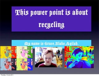 This power point is about
                                   recycling

                            My name is Grace,Blake,Aqilah.




Thursday, 16 June 2011
 
