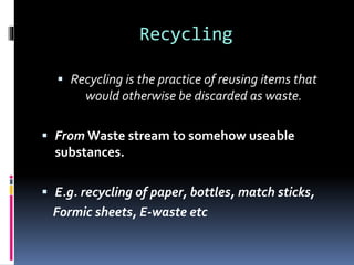Recycling
 Recycling is the practice of reusing items that
would otherwise be discarded as waste.
 From Waste stream to somehow useable
substances.
 E.g. recycling of paper, bottles, match sticks,
Formic sheets, E-waste etc
 