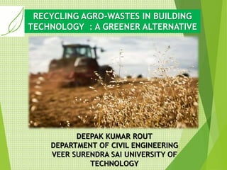 RECYCLING AGRO-WASTES IN BUILDING
TECHNOLOGY : A GREENER ALTERNATIVE
DEEPAK KUMAR ROUT
DEPARTMENT OF CIVIL ENGINEERING
VEER SURENDRA SAI UNIVERSITY OF
TECHNOLOGY
 