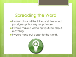      Spreading the WordI would close all the lakes and rivers and put signs up that say recycl more.I would make a video on youtube about recycling.I would hand out paper to the world.