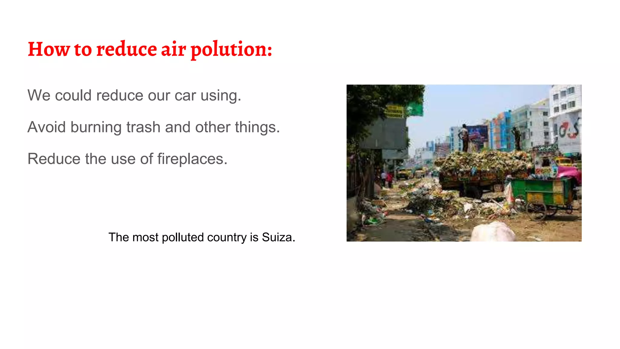 How to reduce air polution:
We could reduce our car using.
Avoid burning trash and other things.
Reduce the use of fireplaces.
The most polluted country is Suiza.