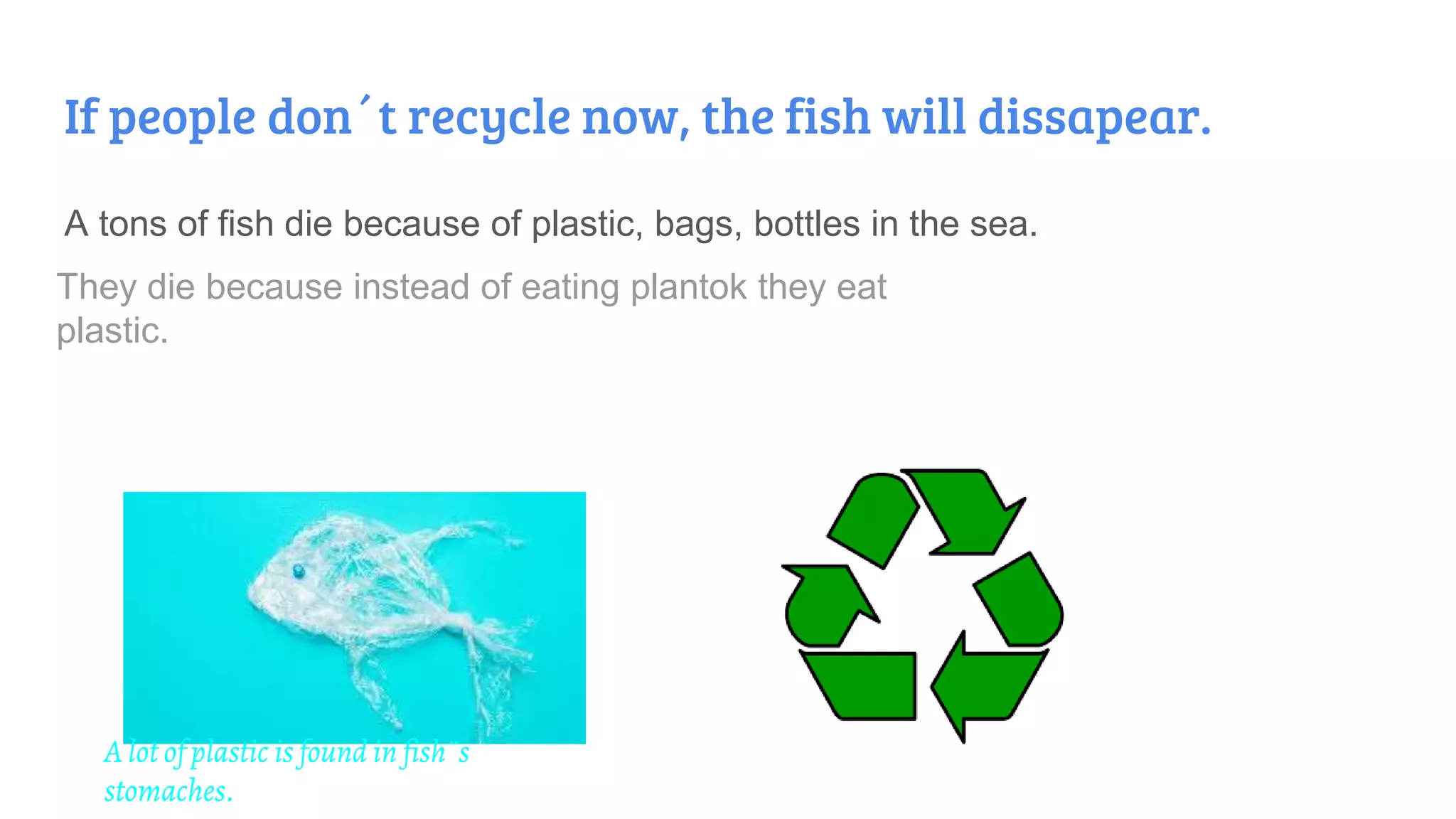 If people don´t recycle now, the fish will dissapear.
A tons of fish die because of plastic, bags, bottles in the sea.
They die because instead of eating plantok they eat
plastic.
A lot of plastic is found in fish¨s
stomaches.