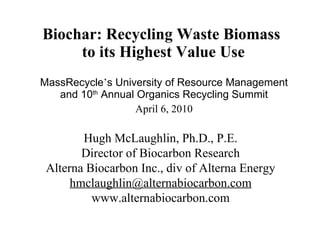 Biochar: Recycling Waste Biomass  to its Highest Value Use MassRecycle ’ s University of Resource Management and 10 th  Annual Organics Recycling Summit April 6, 2010 Hugh McLaughlin, Ph.D., P.E. Director of Biocarbon Research Alterna Biocarbon Inc., div of Alterna Energy [email_address] www.alternabiocarbon.com 