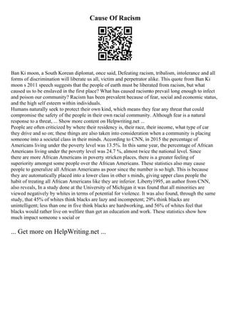 Cause Of Racism
Ban Ki moon, a South Korean diplomat, once said, Defeating racism, tribalism, intolerance and all
forms of discrimination will liberate us all, victim and perpetrator alike. This quote from Ban Ki
moon s 2011 speech suggests that the people of earth must be liberated from racism, but what
caused us to be enslaved in the first place? What has caused racismto prevail long enough to infect
and poison our community? Racism has been prevalent because of fear, social and economic status,
and the high self esteem within individuals.
Humans naturally seek to protect their own kind, which means they fear any threat that could
compromise the safety of the people in their own racial community. Although fear is a natural
response to a threat, ... Show more content on Helpwriting.net ...
People are often criticized by where their residency is, their race, their income, what type of car
they drive and so on; these things are also taken into consideration when a community is placing
someone into a societal class in their minds. According to CNN, in 2015 the percentage of
Americans living under the poverty level was 13.5%. In this same year, the percentage of African
Americans living under the poverty level was 24.7 %, almost twice the national level. Since
there are more African Americans in poverty stricken places, there is a greater feeling of
superiority amongst some people over the African Americans. These statistics also may cause
people to generalize all African Americans as poor since the number is so high. This is because
they are automatically placed into a lower class in other s minds, giving upper class people the
habit of treating all African Americans like they are inferior. Liberty1995, an author from CNN,
also reveals, In a study done at the University of Michigan it was found that all minorities are
viewed negatively by whites in terms of potential for violence. It was also found, through the same
study, that 45% of whites think blacks are lazy and incompetent; 29% think blacks are
unintelligent; less than one in five think blacks are hardworking, and 56% of whites feel that
blacks would rather live on welfare than get an education and work. These statistics show how
much impact someone s social or
... Get more on HelpWriting.net ...
 