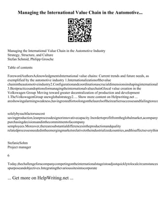Managing the International Value Chain in the Automotive...
Managing the International Value Chain in the Automotive Industry
Strategy, Structure, and Culture
Stefan Schmid, Philipp Grosche
Table of contents
ForewordAuthorsAcknowledgmentsInternational value chains: Current trends and future needs, as
exemplified by the automotive industry 1.Internationalizationofthevalue
chainintheautomotiveindustry2.Configurationandcoordinationascrucialdimensionsinshapinginternationalv
3.BestpracticesandoptionsformanagingtheinternationalvaluechainGlocal value creation in the
Volkswagen Group: Moving toward greater decentralization of production and development
1.TheVolkswagenGroup snewglobalstrategy2.... Show more content on Helpwriting.net ...
areshowingalarmingweakness,havingrestedfortoolongonthelaurelsoftheirearliersuccessesandfailingtoreco
solelybysuchfactorsascost
savingproduction,leanprocessdesignorinnovativecapacity.Inordertoprofitfromtheglobalmarket,acompanym
purchasingdecisionsandinthecommitmentofacompany
semployees.Moreover,therearesubstantialdifferencesintheproductionandquality
relatedprocessesneededintheemergingmarketsrelativetotheindustrializedcountries,andthisaffectseverythin
StefanieSohm
Project manager
6
Today,thechallengeforacompanycompetingontheinternationalstageistoadjustquicklytolocalcircumstancesw
spurposeandobjectives.Integratingthevarioussitesintocorporate
... Get more on HelpWriting.net ...
 