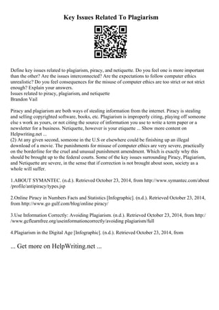 Key Issues Related To Plagiarism
Define key issues related to plagiarism, piracy, and netiquette. Do you feel one is more important
than the other? Are the issues interconnected? Are the expectations to follow computer ethics
unrealistic? Do you feel consequences for the misuse of computer ethics are too strict or not strict
enough? Explain your answers.
Issues related to piracy, plagiarism, and netiquette
Brandon Vail
Piracy and plagiarism are both ways of stealing information from the internet. Piracy is stealing
and selling copyrighted software, books, etc. Plagiarism is improperly citing, playing off someone
else s work as yours, or not citing the source of information you use to write a term paper or a
newsletter for a business. Netiquette, however is your etiquette ... Show more content on
Helpwriting.net ...
(2) At any given second, someone in the U.S or elsewhere could be finishing up an illegal
download of a movie. The punishments for misuse of computer ethics are very severe, practically
on the borderline for the cruel and unusual punishment amendment. Which is exactly why this
should be brought up to the federal courts. Some of the key issues surrounding Piracy, Plagiarism,
and Netiquette are severe, in the sense that if correction is not brought about soon, society as a
whole will suffer.
1.ABOUT SYMANTEC. (n.d.). Retrieved October 23, 2014, from http://www.symantec.com/about
/profile/antipiracy/types.jsp
2.Online Piracy in Numbers Facts and Statistics [Infographic]. (n.d.). Retrieved October 23, 2014,
from http://www.go gulf.com/blog/online piracy/
3.Use Information Correctly: Avoiding Plagiarism. (n.d.). Retrieved October 23, 2014, from http:/
/www.gcflearnfree.org/useinformationcorrectly/avoiding plagiarism/full
4.Plagiarism in the Digital Age [Infographic]. (n.d.). Retrieved October 23, 2014, from
... Get more on HelpWriting.net ...
 