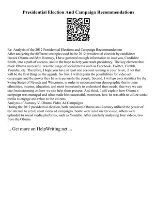 Presidential Election And Campaign Recommendations
Re: Analysis of the 2012 Presidential Elections and Campaign Recommendations
After analyzing the different strategies used in the 2012 presidential election by candidates
Barack Obama and Mitt Romney, I have gathered enough information to lead you, Candidate
Smith, into a path of success, and in the hope to help you reach presidency. The key element that
made Obama successful, was the usage of social media such as Facebook, Twitter, Tumblr,
Youtube, etc. Therefore, I hope you have at least one account running in your favor, if not that
will be the first thing on the agenda. So first, I will explain the possibilities for video ad
campaigns and the power they have to persuade the people. Second, I will go over statistics for the
Swing States of Nevada and Wisconsin, in order to understand our demographic that is there
ethnicities, income, education, and most importantly to understand their needs, that way we can
start brainstorming on how we can help them prosper. And third, I will explain how Obama s
campaign was managed and what made him successful, moreover, how he was able to utilize social
media to engage and relate to the citizens.
Analysis of Romney V. Obama Video Ad Campaigns
During the 2012 presidential election, both candidates Obama and Romney utilized the power of
the internet to create short video ad campaigns. Some were aired on television, others were
uploaded to social media platforms, such as Youtube. After carefully analyzing four videos, two
from the Obama
... Get more on HelpWriting.net ...
 