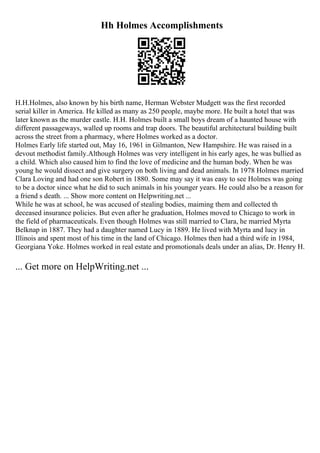 Hh Holmes Accomplishments
H.H.Holmes, also known by his birth name, Herman Webster Mudgett was the first recorded
serial killer in America. He killed as many as 250 people, maybe more. He built a hotel that was
later known as the murder castle. H.H. Holmes built a small boys dream of a haunted house with
different passageways, walled up rooms and trap doors. The beautiful architectural building built
across the street from a pharmacy, where Holmes worked as a doctor.
Holmes Early life started out, May 16, 1961 in Gilmanton, New Hampshire. He was raised in a
devout methodist family.Although Holmes was very intelligent in his early ages, he was bullied as
a child. Which also caused him to find the love of medicine and the human body. When he was
young he would dissect and give surgery on both living and dead animals. In 1978 Holmes married
Clara Loving and had one son Robert in 1880. Some may say it was easy to see Holmes was going
to be a doctor since what he did to such animals in his younger years. He could also be a reason for
a friend s death. ... Show more content on Helpwriting.net ...
While he was at school, he was accused of stealing bodies, maiming them and collected th
deceased insurance policies. But even after he graduation, Holmes moved to Chicago to work in
the field of pharmaceuticals. Even though Holmes was still married to Clara, he married Myrta
Belknap in 1887. They had a daughter named Lucy in 1889. He lived with Myrta and lucy in
Illinois and spent most of his time in the land of Chicago. Holmes then had a third wife in 1984,
Georgiana Yoke. Holmes worked in real estate and promotionals deals under an alias, Dr. Henry H.
... Get more on HelpWriting.net ...
 