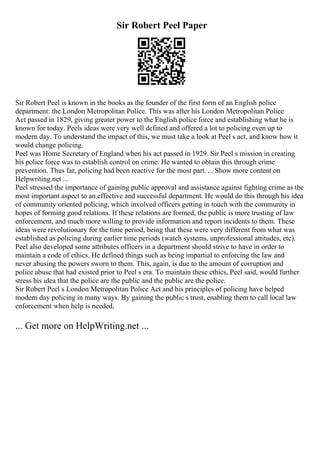Sir Robert Peel Paper
Sir Robert Peel is known in the books as the founder of the first form of an English police
department: the London Metropolitan Police. This was after his London Metropolitan Police
Act passed in 1829, giving greater power to the English police force and establishing what he is
known for today. Peels ideas were very well defined and offered a lot to policing even up to
modern day. To understand the impact of this, we must take a look at Peel s act, and know how it
would change policing.
Peel was Home Secretary of England when his act passed in 1929. Sir Peel s mission in creating
his police force was to establish control on crime. He wanted to obtain this through crime
prevention. Thus far, policing had been reactive for the most part. ... Show more content on
Helpwriting.net ...
Peel stressed the importance of gaining public approval and assistance against fighting crime as the
most important aspect to an effective and successful department. He would do this through his idea
of community oriented policing, which involved officers getting in touch with the community in
hopes of forming good relations. If these relations are formed, the public is more trusting of law
enforcement, and much more willing to provide information and report incidents to them. These
ideas were revolutionary for the time period, being that these were very different from what was
established as policing during earlier time periods (watch systems, unprofessional attitudes, etc).
Peel also developed some attributes officers in a department should strive to have in order to
maintain a code of ethics. He defined things such as being impartial to enforcing the law and
never abusing the powers sworn to them. This, again, is due to the amount of corruption and
police abuse that had existed prior to Peel s era. To maintain these ethics, Peel said, would further
stress his idea that the police are the public and the public are the police.
Sir Robert Peel s London Metropolitan Police Act and his principles of policing have helped
modern day policing in many ways. By gaining the public s trust, enabling them to call local law
enforcement when help is needed,
... Get more on HelpWriting.net ...
 
