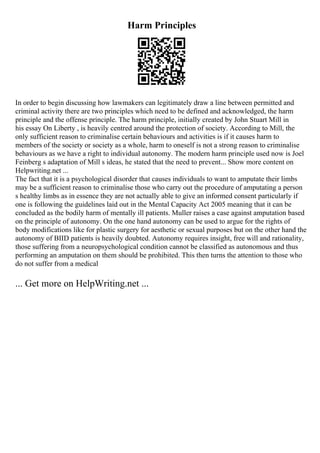Harm Principles
In order to begin discussing how lawmakers can legitimately draw a line between permitted and
criminal activity there are two principles which need to be defined and acknowledged, the harm
principle and the offense principle. The harm principle, initially created by John Stuart Mill in
his essay On Liberty , is heavily centred around the protection of society. According to Mill, the
only sufficient reason to criminalise certain behaviours and activities is if it causes harm to
members of the society or society as a whole, harm to oneself is not a strong reason to criminalise
behaviours as we have a right to individual autonomy. The modern harm principle used now is Joel
Feinberg s adaptation of Mill s ideas, he stated that the need to prevent... Show more content on
Helpwriting.net ...
The fact that it is a psychological disorder that causes individuals to want to amputate their limbs
may be a sufficient reason to criminalise those who carry out the procedure of amputating a person
s healthy limbs as in essence they are not actually able to give an informed consent particularly if
one is following the guidelines laid out in the Mental Capacity Act 2005 meaning that it can be
concluded as the bodily harm of mentally ill patients. Muller raises a case against amputation based
on the principle of autonomy. On the one hand autonomy can be used to argue for the rights of
body modifications like for plastic surgery for aesthetic or sexual purposes but on the other hand the
autonomy of BIID patients is heavily doubted. Autonomy requires insight, free will and rationality,
those suffering from a neuropsychological condition cannot be classified as autonomous and thus
performing an amputation on them should be prohibited. This then turns the attention to those who
do not suffer from a medical
... Get more on HelpWriting.net ...
 