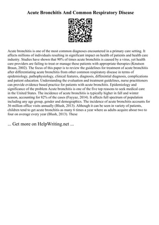 Acute Bronchitis And Common Respiratory Disease
Acute bronchitis is one of the most common diagnoses encountered in a primary care setting. It
affects millions of individuals resulting in significant impact on health of patients and health care
industry. Studies have shown that 90% of times acute bronchitis is caused by a virus, yet health
care providers are failing to treat or manage these patients with appropriate therapies (Knutson
Braun, 2002). The focus of this paper is to review the guidelines for treatment of acute bronchitis
after differentiating acute bronchitis from other common respiratory disease in terms of
epidemiology, pathophysiology, clinical features, diagnosis, differential diagnosis, complications
and patient education. Understanding the evaluation and treatment guidelines, nurse practitioners
can provide evidence based practice for patients with acute bronchitis. Epidemiology and
significance of the problem Acute bronchitis is one of the five top reasons to seek medical care
in the United States. The incidence of acute bronchitis is typically higher in fall and winter
season, accounting for 82% of the cases (Fayyaz, 2014). It affects full spectrum of population
including any age group, gender and demographics. The incidence of acute bronchitis accounts for
36 million office visits annually (Blush, 2013). Although it can be seen in variety of patients,
children tend to get acute bronchitis as many 6 times a year where as adults acquire about two to
four on average every year (Blush, 2013). These
... Get more on HelpWriting.net ...
 