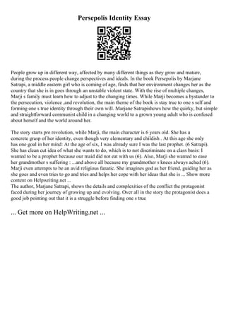 Persepolis Identity Essay
People grow up in different way, affected by many different things as they grow and mature,
during the process people change perspectives and ideals. In the book Persepolis by Marjane
Satrapi, a middle eastern girl who is coming of age, finds that her environment changes her as the
country that she is in goes through an unstable violent state. With the rise of multiple changes,
Marji s family must learn how to adjust to the changing times. While Marji becomes a bystander to
the persecution, violence ,and revolution, the main theme of the book is stay true to one s self and
forming one s true identity through their own will. Marjane Satrapishows how the quirky, but simple
and straightforward communist child in a changing world to a grown young adult who is confused
about herself and the world around her.
The story starts pre revolution, while Marji, the main character is 6 years old. She has a
concrete grasp of her identity, even though very elementary and childish . At this age she only
has one goal in her mind: At the age of six, I was already sure I was the last prophet. (6 Satrapi).
She has clean cut idea of what she wants to do, which is to not discriminate on a class basis: I
wanted to be a prophet because our maid did not eat with us (6). Also, Marji she wanted to ease
her grandmother s suffering : ...and above all because my grandmother s knees always ached (6).
Marji even attempts to be an avid religious fanatic. She imagines god as her friend, guiding her as
she goes and even tries to go and tries and helps her cope with her ideas that she is ... Show more
content on Helpwriting.net ...
The author, Marjane Satrapi, shows the details and complexities of the conflict the protagonist
faced during her journey of growing up and evolving. Over all in the story the protagonist does a
good job pointing out that it is a struggle before finding one s true
... Get more on HelpWriting.net ...
 
