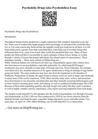 Psychedelic Drugs (aka Psychedelics) Essay
Psychedelic Drugs (aka Psychedelics)
Introduction:
Throughout human history people have sought experiences that somehow transcend every day
life. Some sort of wisdom that might progress their knowledge of self and of the world that they
live in. For some reason they believed that the tangible world just could not be all there is to life.
Some believed in a greater force that controlled them, some believed of invisible beings that
influenced their lives, some of an actual other world that paralleled their own. Many of these
people also believed that it was possible to catch a glimpse of these forces, beings, or worlds
through a variety of means that propel individuals into altered states of consciousness. These
techniques include ... Show more content on Helpwriting.net ...
While American Indians are well known for their use of psychedelic agents other cultures have
also been known to use psychedelics, especially psilocybin. So called amp;#8220;magic ;
mushrooms also grow naturally in many parts of Europe and Asia. Norse tribesmen, for example,
were believed to use Amanita muscaria or fly agaric mushrooms to bring on feelings of rage before
going into battle. The same mushroom may have also been the inspiration to the founders of
Hinduism. Preparations of datura, the agent found in jimson weed, are used in magic and witchcraft
in many areas of the world, (Aaronson, 1970). More recently many artist, writers, and musicians
have been known to use mescaline and psilocybin and other naturally occurring hallucinogens such
as those found in morning glory seeds, and nutmeg, as well as synthesized hallucinogens like LSD.
Because of their mind expanding qualities, the high insight into reality that they seem to produce,
as well as highly complex sensory experiences, some report receiving inspiration from such drugs.
The modern world amp;#8217;s first glimpse into the world of psychedelics was through d lysergic
acid diethylamide, or LSD. LSD was first synthesized in 1938 by two Swiss chemists from the
alkaloid lysergic acid found in ergot, a parasitic fungus that grows on rye and other grains. Five
years later, on April 19, 1943 Albert Hoffman, one of LSD amp;#8217;s co discoverers
... Get more on HelpWriting.net ...
 