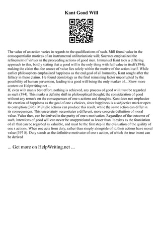 Kant Good Will
The value of an action varies in regards to the qualifications of such. Mill found value in the
consequentialist motives of an instrumental utilitarianistic will; Socrates emphasized the
refinement of virtues in the proceeding actions of good men. Immanuel Kant took a differing
approach to this, boldly stating that a good will is the only thing with full value in itself (394);
making the claim that the source of value lies solely within the motive of the action itself. While
earlier philosophers emphasized happiness as the end goal of all humanity, Kant sought after the
fallacy in these claims. He found deontology as the final remaining factor uncorrupted by the
possibility of human perversion, leading to a good will being the only marker of... Show more
content on Helpwriting.net ...
If, even with man s best effort, nothing is achieved, any process of good will must be regarded
as such (394). This marks a definite shift in philosophical thought; the consideration of good
without any remark on the consequences of one s actions and thoughts. Kant does not emphasize
the creation of happiness as the goal of one s choices, since happiness is a subjective marker open
to corruption (396). Multiple actions can produce this result, while the same action can differ in
its consequences. This uncertainty necessitates a different, more concrete definition of moral
value. Value then, can be derived in the purity of one s motivation. Regardless of the outcome of
such, intentions of good will can never be unappreciated as lesser than. It exists as the foundation
of all that can be regarded as valuable, and must be the first step in the evaluation of the quality of
one s actions. When one acts from duty, rather than simply alongside of it, their actions have moral
value (397 8). Duty stands as the definitive motivator of one s action, of which the true intent can
be derived
... Get more on HelpWriting.net ...
 