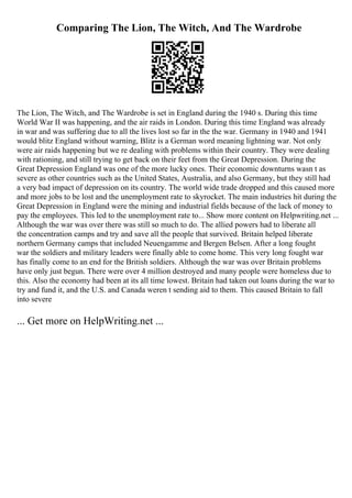Comparing The Lion, The Witch, And The Wardrobe
The Lion, The Witch, and The Wardrobe is set in England during the 1940 s. During this time
World War II was happening, and the air raids in London. During this time England was already
in war and was suffering due to all the lives lost so far in the the war. Germany in 1940 and 1941
would blitz England without warning, Blitz is a German word meaning lightning war. Not only
were air raids happening but we re dealing with problems within their country. They were dealing
with rationing, and still trying to get back on their feet from the Great Depression. During the
Great Depression England was one of the more lucky ones. Their economic downturns wasn t as
severe as other countries such as the United States, Australia, and also Germany, but they still had
a very bad impact of depression on its country. The world wide trade dropped and this caused more
and more jobs to be lost and the unemployment rate to skyrocket. The main industries hit during the
Great Depression in England were the mining and industrial fields because of the lack of money to
pay the employees. This led to the unemployment rate to... Show more content on Helpwriting.net ...
Although the war was over there was still so much to do. The allied powers had to liberate all
the concentration camps and try and save all the people that survived. Britain helped liberate
northern Germany camps that included Neuengamme and Bergen Belsen. After a long fought
war the soldiers and military leaders were finally able to come home. This very long fought war
has finally come to an end for the British soldiers. Although the war was over Britain problems
have only just begun. There were over 4 million destroyed and many people were homeless due to
this. Also the economy had been at its all time lowest. Britain had taken out loans during the war to
try and fund it, and the U.S. and Canada weren t sending aid to them. This caused Britain to fall
into severe
... Get more on HelpWriting.net ...
 