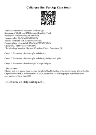 Children s Bmi For Age Case Study
Table 2: Summary of children s BMI for age
Summary of Children s BMI for Age BoysGirlsTotal
Number of children assessed:10075175
Underweight ( 5th %ile)18%13%16%
Normal BMI (5th 85th %ile)55%67%60%
Overweight or obese (в‰Ґ 85th %ile)*27%20%24%
Obese (в‰Ґ 95th %ile)14%5%10%
*Terminology based on: Barlow SE and the Expert Committee [9]
Graph 1: Prevalence of overweight and obesity
Graph 2: Prevalence of overweight and obesity in boys and girls
Graph 3: Prevalence of underweight in boys and girls
DISCUSSION
Obesity and overweight have become the global health burden of the recent times. World Health
Organization (WHO) estimates that, in 2008, more than 1.4 billion people worldwide were
overweight; of these over 200
... Get more on HelpWriting.net ...
 
