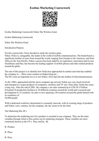 Ecobus Marketing Coursework
Ecobus Marketing Coursework Nokia The Wireless Giant
Ecobus Marketing Coursework
Nokia The Wireless Giant
Introduction Purpose
For this coursework, I have decided to study the wireless giant,
Nokia. Nokia is, unarguably, the leader in the world of mobile communications. The brand boasts a
significant number of users from around the world, ranging from Europe to the Americas, and from
Africa to the Asia Pacific. Nokia s success has been aided by its experience, innovation and its user
friendliness and thus, has become the leading supplier of mobile phones and other related products
around the globe.
The aim of this project is to identify how Nokia has approached its market and what has enabled
the company to ... Show more content on Helpwriting.net ...
The 60 s were an important era as it was Nokia s first step into the market of telecommunications.
As the 1980 s approached and the micro computer age arrived, Nokia was very much involved
and emerged as a major producer of computers, monitors and TV sets. Since then, Nokia has come
a long way. After the end of 2001, the company s net sales summed up to US$ 28.15 billion.
It boasted 18 production facilities in 10 different countries around the world and a research and
development in 15 countries. Its sales is now spanning 130 countries around the globe backed with
its workforce of
54,000 people.
With a dedicated workforce determined to constantly innovate, with its existing range of products
and Nokia s new ventures, for the company, the sky seems to be the limit.
The Marketing Mix 4P s
To determine the marketing mix for a product is essential to any company. They are the main
variables through which a firm carries out its marketing strategies. These variables are more
commonly known as the 4 P s. They areГўв‚¬В¦
В· Product
В· Place
В· Price
 
