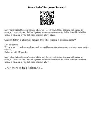 Stress Relief Response Research
Motivation: I pick this topic because whenever I feel stress, listening to music will reduce my
stress, so I was curious to find out if people react the same way as me. I think I would find either
female or male are saying that music does not relieve stress.
Question: Is there a relationship between stress relief response in music and gender?
Data collection:
Trying to survey random people as much as possible at random places such as school, super market,
temples, ...
Ending up with 82 samples
Motivation: I pick this topic because whenever I feel stress, listening to music will reduce my
stress, so I was curious to find out if people react the same way as me. I think I would find either
female or male are saying that music does not relieve
... Get more on HelpWriting.net ...
 