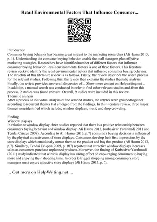 Retail Environmental Factors That Influence Consumer...
Introduction
Consumer buying behavior has became great interest to the marketing researches (Ali Hasnu 2013,
p. 1). Understanding the consumer buying behavior unable the mall managers plan effective
marketing strategies. Researchers have identified number of different factors that influence
consumer buying behavior. Retail environmental factors is one of these factors. This literature
review seeks to identify the retail environmental factors that influence consumer buying behavior.
The structure of this literature review is as follows. Firstly, the review describes the search process
for the relevant studies. Following this, the review then explains the studies thematic analysis.
Finally, the review provides an overall discussion of ... Show more content on Helpwriting.net ...
In addition, a manual search was conducted in order to find other relevant studies and, from this
process, 2 studies was found relevant. Overall, 9 studies were included in this review.
Thematic analysis
After a process of individual analysis of the selected studies, the articles were grouped together
according to recurrent themes that emerged from the findings. In this literature review, three major
themes were identified which include; window displays, music and shop crowding.
Finding
Window displays
In relation to window display, three studies reported that there is a positive relationship between
consumers buying behavior and window display (Ali Hasnu 2013, Karbasivar Yarahmadi 2011 and
Tendai Crispen 2009). According to Ali Hasnu (2013, p.7) consumers buying decision is influenced
by the physical attractiveness of store displays. Consumers develop their first impressions by the
store displays which emotionally attract them to the product and buy that product (Ali Hasnu 2013,
p.7). Similarly, Tendai Crispen (2009, p. 107) reported that attractive window displays increases
sales as consumers purchase unplanned products. Moreover, the finding of Karbasivar Yarahmadi
(2011) study indicated that window display has strong effect on encouraging consumers to buying
more and enjoying their shopping time. In order to trigger shopping among consumers, store
managers must ensure attractive store displays (Ali Hasnu 2013, p. 7).
... Get more on HelpWriting.net ...
 