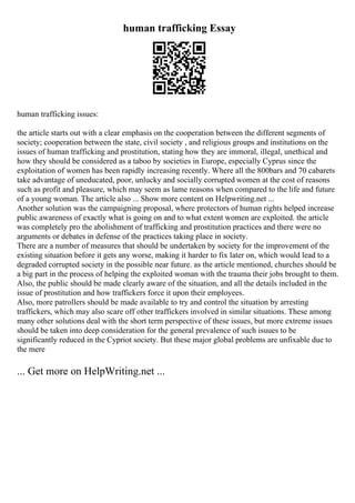 human trafficking Essay
human trafficking issues:
the article starts out with a clear emphasis on the cooperation between the different segments of
society; cooperation between the state, civil society , and religious groups and institutions on the
issues of human trafficking and prostitution, stating how they are immoral, illegal, unethical and
how they should be considered as a taboo by societies in Europe, especially Cyprus since the
exploitation of women has been rapidly increasing recently. Where all the 800bars and 70 cabarets
take advantage of uneducated, poor, unlucky and socially corrupted women at the cost of reasons
such as profit and pleasure, which may seem as lame reasons when compared to the life and future
of a young woman. The article also ... Show more content on Helpwriting.net ...
Another solution was the campaigning proposal, where protectors of human rights helped increase
public awareness of exactly what is going on and to what extent women are exploited. the article
was completely pro the abolishment of trafficking and prostitution practices and there were no
arguments or debates in defense of the practices taking place in society.
There are a number of measures that should be undertaken by society for the improvement of the
existing situation before it gets any worse, making it harder to fix later on, which would lead to a
degraded corrupted society in the possible near future. as the article mentioned, churches should be
a big part in the process of helping the exploited woman with the trauma their jobs brought to them.
Also, the public should be made clearly aware of the situation, and all the details included in the
issue of prostitution and how traffickers force it upon their employees.
Also, more patrollers should be made available to try and control the situation by arresting
traffickers, which may also scare off other traffickers involved in similar situations. These among
many other solutions deal with the short term perspective of these issues, but more extreme issues
should be taken into deep consideration for the general prevalence of such isuues to be
significantly reduced in the Cypriot society. But these major global problems are unfixable due to
the mere
... Get more on HelpWriting.net ...
 