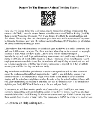 Donate To The Humane Animal Welfare Society
Have you ever wanted donate to a local human society because you are tired of seeing sad dog
commercials? Well, I have the answer. Donate to the Humane Animal Welfare Society (HAWS),
there is one in Waukesha. It began in 1965. If you donate, it will help the animals get food and
find a home. The society takes care of them and gives them shots and/or sprays them if they need
to. It is only 26 minutes away and 14.4 miles away from Muskego. HAWS is also a no kill shelter.
All of the animalsstay till they get home.
Did you know that 56 billion animals are killed each year, but HAWS is a no kill shelter and they
welcome 8,000 animals each year. They have a website where they put their animals on so people
can look at them. When they have events ... Show more content on Helpwriting.net ...
Normily the pigs and small dogs go first and any baby animals. And an older dog only cost $79, a
puppy is $275, and a 6 month old to 2 year old id $225. These dogs are so cheap because HAWS
employees want them to find a home! But each animals will stay till they are not sick or hurt and
are feeling ok going home with their new owners. Each animal is chipped. So if they are able to
run away or stuff like that they can be found easily.
Any animals that are blind or special needs or needs extra supervision will be taken home with
one of the workers and brought back during the day. HAWS is a no kill shelter so even if an
animal would sit at the shelter for too long it would not be killed. There is always someone
staying with the animals overnight ike a worker. In order to buy the animal and take it home with
you, your whole family has to come in and make sure that the animal is okay. If the animal is not
right for your family HAWS will find a new pet for you and your family.
If you want a pet and don t want to spend a lot of money then go to HAWS pets aren t very
expensive because they just want to find the animals loving forever homes. HAWS has also been
successful since 1965. HAWS is only 26 minutes away from muskego. HAWS does not buy any of
these animals from breeders or puppy mills. You can donate to HAWS by giving love, food, toys, or
... Get more on HelpWriting.net ...
 