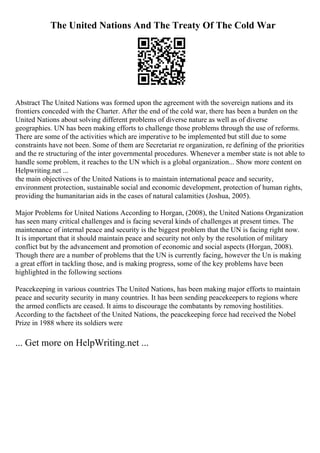 The United Nations And The Treaty Of The Cold War
Abstract The United Nations was formed upon the agreement with the sovereign nations and its
frontiers conceded with the Charter. After the end of the cold war, there has been a burden on the
United Nations about solving different problems of diverse nature as well as of diverse
geographies. UN has been making efforts to challenge those problems through the use of reforms.
There are some of the activities which are imperative to be implemented but still due to some
constraints have not been. Some of them are Secretariat re organization, re defining of the priorities
and the re structuring of the inter governmental procedures. Whenever a member state is not able to
handle some problem, it reaches to the UN which is a global organization... Show more content on
Helpwriting.net ...
the main objectives of the United Nations is to maintain international peace and security,
environment protection, sustainable social and economic development, protection of human rights,
providing the humanitarian aids in the cases of natural calamities (Joshua, 2005).
Major Problems for United Nations According to Horgan, (2008), the United Nations Organization
has seen many critical challenges and is facing several kinds of challenges at present times. The
maintenance of internal peace and security is the biggest problem that the UN is facing right now.
It is important that it should maintain peace and security not only by the resolution of military
conflict but by the advancement and promotion of economic and social aspects (Horgan, 2008).
Though there are a number of problems that the UN is currently facing, however the Un is making
a great effort in tackling those, and is making progress, some of the key problems have been
highlighted in the following sections
Peacekeeping in various countries The United Nations, has been making major efforts to maintain
peace and security security in many countries. It has been sending peacekeepers to regions where
the armed conflicts are ceased. It aims to discourage the combatants by removing hostilities.
According to the factsheet of the United Nations, the peacekeeping force had received the Nobel
Prize in 1988 where its soldiers were
... Get more on HelpWriting.net ...
 