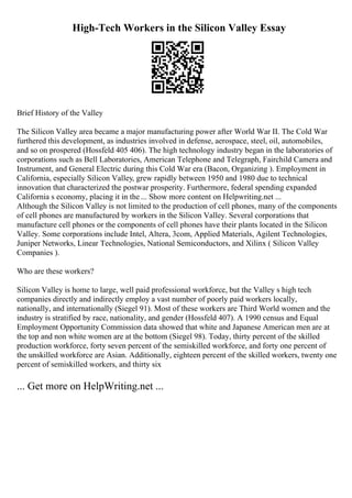 High-Tech Workers in the Silicon Valley Essay
Brief History of the Valley
The Silicon Valley area became a major manufacturing power after World War II. The Cold War
furthered this development, as industries involved in defense, aerospace, steel, oil, automobiles,
and so on prospered (Hossfeld 405 406). The high technology industry began in the laboratories of
corporations such as Bell Laboratories, American Telephone and Telegraph, Fairchild Camera and
Instrument, and General Electric during this Cold War era (Bacon, Organizing ). Employment in
California, especially Silicon Valley, grew rapidly between 1950 and 1980 due to technical
innovation that characterized the postwar prosperity. Furthermore, federal spending expanded
California s economy, placing it in the ... Show more content on Helpwriting.net ...
Although the Silicon Valley is not limited to the production of cell phones, many of the components
of cell phones are manufactured by workers in the Silicon Valley. Several corporations that
manufacture cell phones or the components of cell phones have their plants located in the Silicon
Valley. Some corporations include Intel, Altera, 3com, Applied Materials, Agilent Technologies,
Juniper Networks, Linear Technologies, National Semiconductors, and Xilinx ( Silicon Valley
Companies ).
Who are these workers?
Silicon Valley is home to large, well paid professional workforce, but the Valley s high tech
companies directly and indirectly employ a vast number of poorly paid workers locally,
nationally, and internationally (Siegel 91). Most of these workers are Third World women and the
industry is stratified by race, nationality, and gender (Hossfeld 407). A 1990 census and Equal
Employment Opportunity Commission data showed that white and Japanese American men are at
the top and non white women are at the bottom (Siegel 98). Today, thirty percent of the skilled
production workforce, forty seven percent of the semiskilled workforce, and forty one percent of
the unskilled workforce are Asian. Additionally, eighteen percent of the skilled workers, twenty one
percent of semiskilled workers, and thirty six
... Get more on HelpWriting.net ...
 