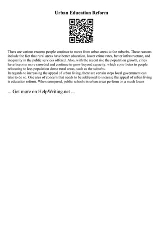 Urban Education Reform
There are various reasons people continue to move from urban areas to the suburbs. These reasons
include the fact that rural areas have better education, lower crime rates, better infrastructure, and
inequality in the public services offered. Also, with the recent rise the population growth, cities
have become more crowded and continue to grow beyond capacity, which contributes to people
relocating to less population dense rural areas, such as the suburbs.
In regards to increasing the appeal of urban living, there are certain steps local government can
take to do so. One area of concern that needs to be addressed to increase the appeal of urban living
is education reform. When compared, public schools in urban areas perform on a much lower
... Get more on HelpWriting.net ...
 
