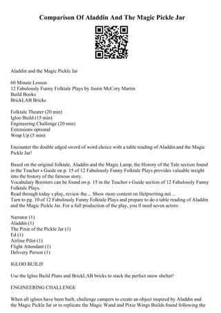 Comparison Of Aladdin And The Magic Pickle Jar
Aladdin and the Magic Pickle Jar
60 Minute Lesson
12 Fabulously Funny Folktale Plays by Justin McCory Martin
Build Books
BrickLAB Bricks
Folktale Theater (20 min)
Igloo Build (15 min)
Engineering Challenge (20 min)
Extensions optional
Wrap Up (5 min)
Encounter the double edged sword of word choice with a table reading of Aladdin and the Magic
Pickle Jar!
Based on the original folktale, Aladdin and the Magic Lamp, the History of the Tale section found
in the Teacher s Guide on p. 15 of 12 Fabulously Funny Folktale Plays provides valuable insight
into the history of the famous story.
Vocabulary Boosters can be found on p. 15 in the Teacher s Guide section of 12 Fabulously Funny
Folktale Plays.
Read through today s play, review the ... Show more content on Helpwriting.net ...
Turn to pg. 10 of 12 Fabulously Funny Folktale Plays and prepare to do a table reading of Aladdin
and the Magic Pickle Jar. For a full production of the play, you ll need seven actors:
Narrator (1)
Aladdin (1)
The Pixie of the Pickle Jar (1)
Ed (1)
Airline Pilot (1)
Flight Attendant (1)
Delivery Person (1)
IGLOO BUILD
Use the Igloo Build Plans and BrickLAB bricks to stack the perfect snow shelter!
ENGINEERING CHALLENGE
When all igloos have been built, challenge campers to create an object inspired by Aladdin and
the Magic Pickle Jar or to replicate the Magic Wand and Pixie Wings Builds found following the
 